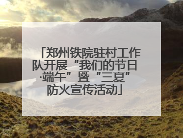 郑州铁院驻村工作队开展“我们的节日·端午”暨“三夏”防火宣传活动
