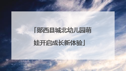 郧西县城北幼儿园萌娃开启成长新体验