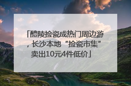 醴陵捡瓷成热门周边游，长沙本地“捡瓷市集”卖出10元4件低价