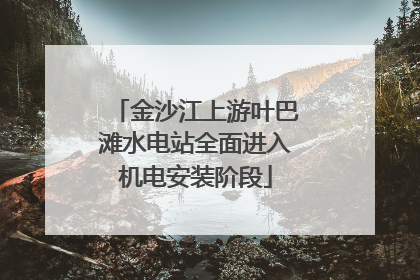 金沙江上游叶巴滩水电站全面进入机电安装阶段