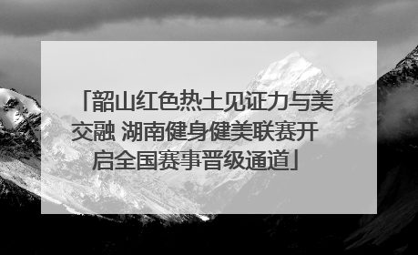 韶山红色热土见证力与美交融 湖南健身健美联赛开启全国赛事晋级通道