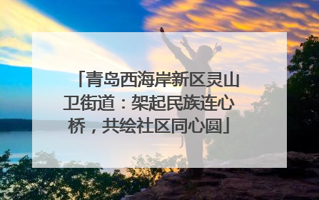 青岛西海岸新区灵山卫街道：架起民族连心桥，共绘社区同心圆