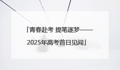 青春赴考 提笔逐梦——2025年高考首日见闻