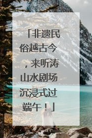 非遗民俗越古今，来听涛山水剧场沉浸式过端午！