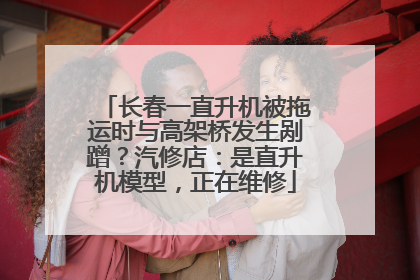 长春一直升机被拖运时与高架桥发生剐蹭？汽修店：是直升机模型，正在维修
