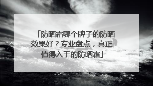 防晒霜哪个牌子的防晒效果好？专业盘点，真正值得入手的防晒霜