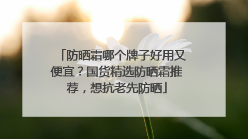 防晒霜哪个牌子好用又便宜？国货精选防晒霜推荐，想抗老先防晒