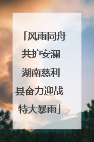 风雨同舟 共护安澜 湖南慈利县奋力迎战特大暴雨
