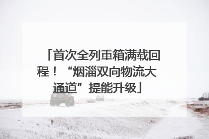 首次全列重箱满载回程！“烟淄双向物流大通道”提能升级