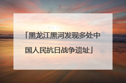 黑龙江黑河发现多处中国人民抗日战争遗址