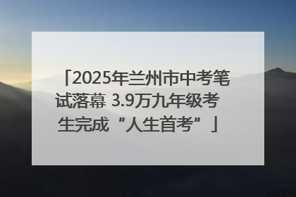 2025年兰州市中考笔试落幕 3.9万九年级考生完成“人生首考”