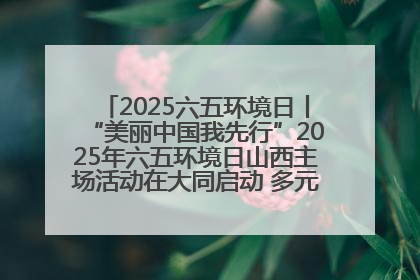 2025六五环境日丨“美丽中国我先行”2025年六五环境日山西主场活动在大同启动 多元形式绘就生态画卷