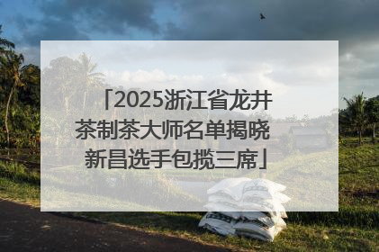 2025浙江省龙井茶制茶大师名单揭晓 新昌选手包揽三席