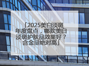 2025美白淡斑年度盘点，哪款美白淡斑护肤品效果好？含金量绝对高