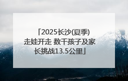 2025长沙(夏季)走娃开走 数千孩子及家长挑战13.5公里