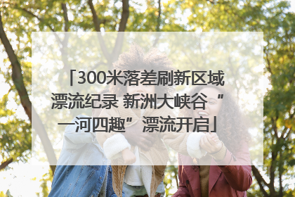 300米落差刷新区域漂流纪录 新洲大峡谷“一河四趣”漂流开启